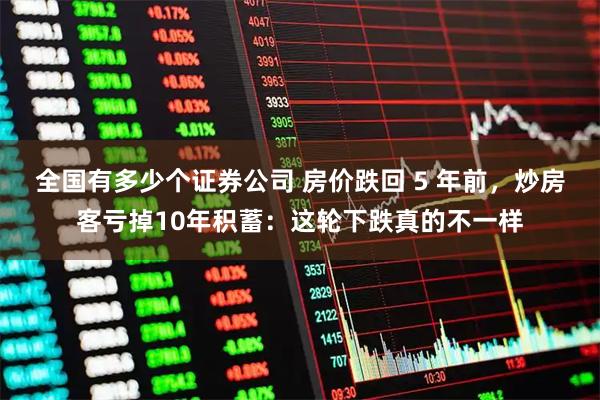 全国有多少个证券公司 房价跌回 5 年前，炒房客亏掉10年积蓄：这轮下跌真的不一样
