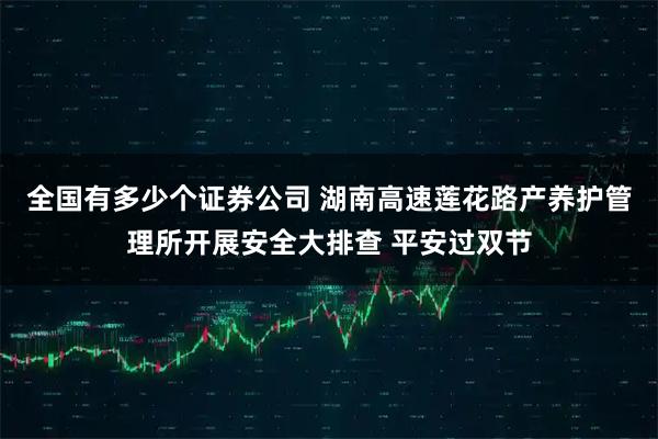 全国有多少个证券公司 湖南高速莲花路产养护管理所开展安全大排查 平安过双节