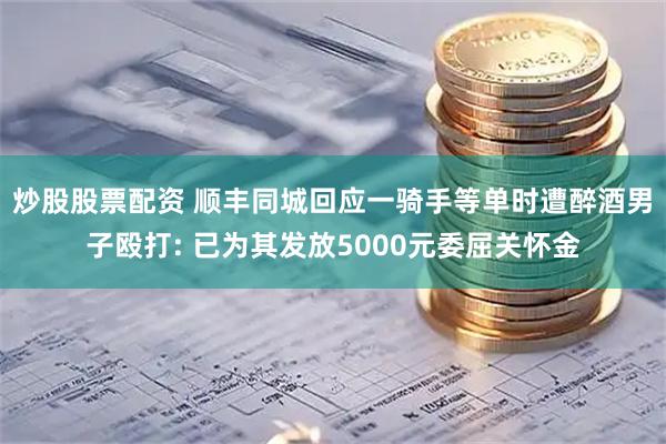 炒股股票配资 顺丰同城回应一骑手等单时遭醉酒男子殴打: 已为其发放5000元委屈关怀金
