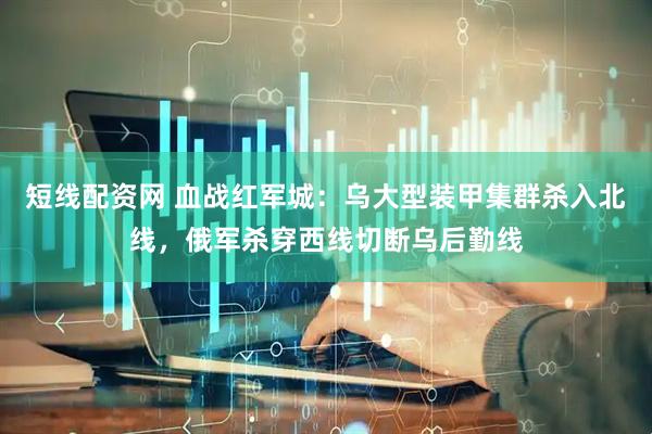 短线配资网 血战红军城：乌大型装甲集群杀入北线，俄军杀穿西线切断乌后勤线