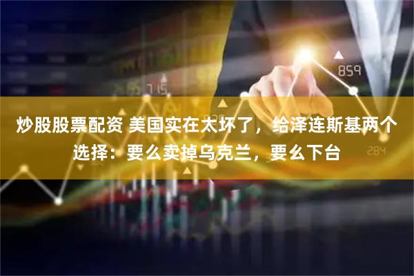 炒股股票配资 美国实在太坏了，给泽连斯基两个选择：要么卖掉乌克兰，要么下台
