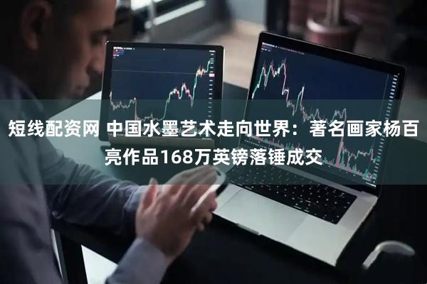 短线配资网 中国水墨艺术走向世界：著名画家杨百亮作品168万英镑落锤成交