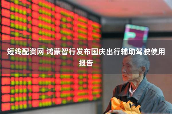 短线配资网 鸿蒙智行发布国庆出行辅助驾驶使用报告