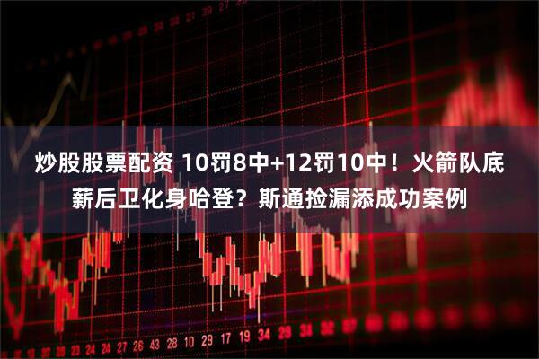 炒股股票配资 10罚8中+12罚10中！火箭队底薪后卫化身哈登？斯通捡漏添成功案例