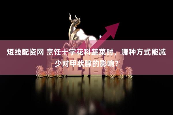 短线配资网 烹饪十字花科蔬菜时，哪种方式能减少对甲状腺的影响？