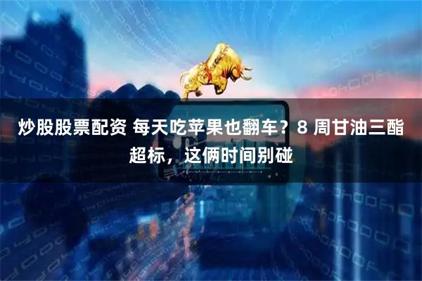 炒股股票配资 每天吃苹果也翻车？8 周甘油三酯超标，这俩时间别碰
