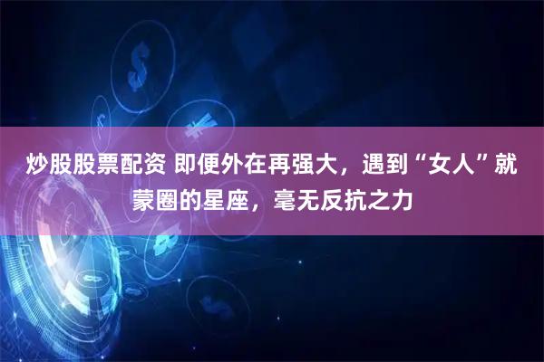 炒股股票配资 即便外在再强大，遇到“女人”就蒙圈的星座，毫无反抗之力