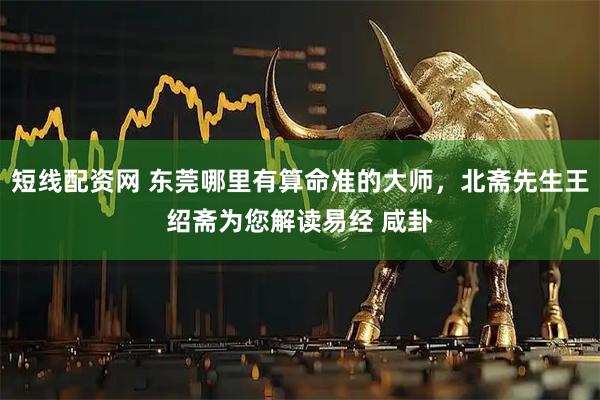 短线配资网 东莞哪里有算命准的大师，北斋先生王绍斋为您解读易经 咸卦