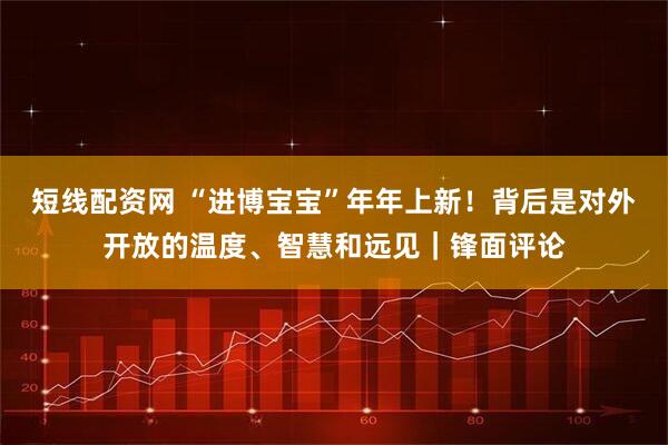 短线配资网 “进博宝宝”年年上新！背后是对外开放的温度、智慧和远见｜锋面评论