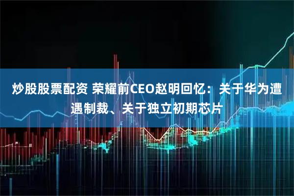 炒股股票配资 荣耀前CEO赵明回忆：关于华为遭遇制裁、关于独立初期芯片