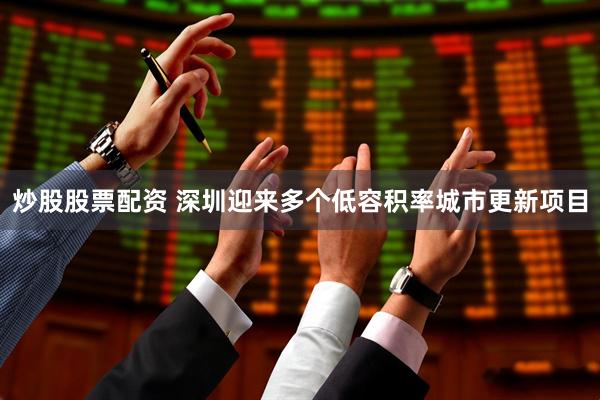 炒股股票配资 深圳迎来多个低容积率城市更新项目