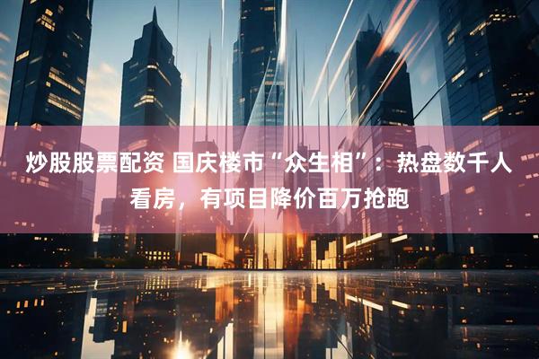 炒股股票配资 国庆楼市“众生相”：热盘数千人看房，有项目降价百万抢跑