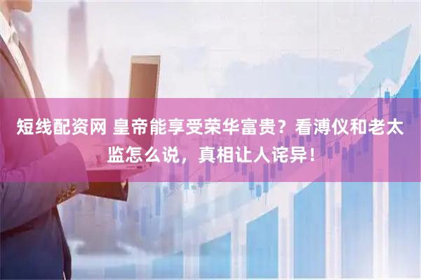 短线配资网 皇帝能享受荣华富贵？看溥仪和老太监怎么说，真相让人诧异！