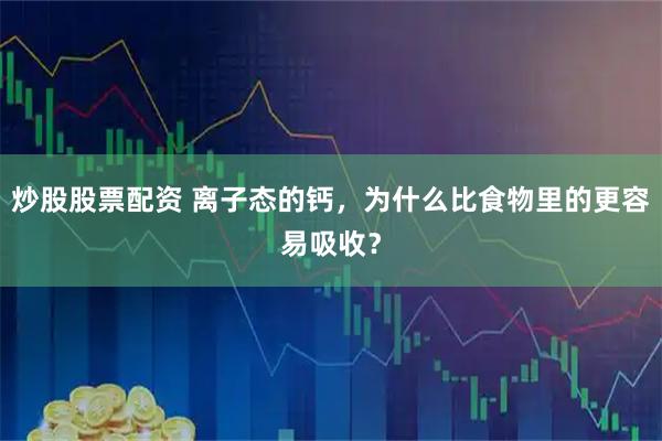 炒股股票配资 离子态的钙，为什么比食物里的更容易吸收？
