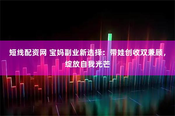 短线配资网 宝妈副业新选择：带娃创收双兼顾，绽放自我光芒