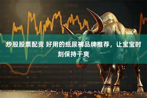 炒股股票配资 好用的纸尿裤品牌推荐，让宝宝时刻保持干爽