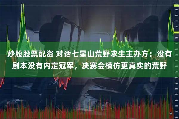 炒股股票配资 对话七星山荒野求生主办方：没有剧本没有内定冠军，决赛会模仿更真实的荒野