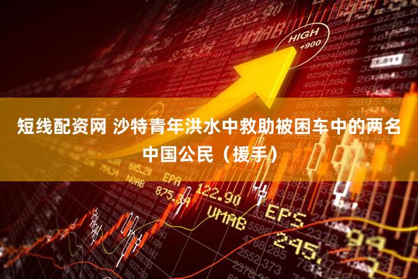 短线配资网 沙特青年洪水中救助被困车中的两名中国公民（援手）