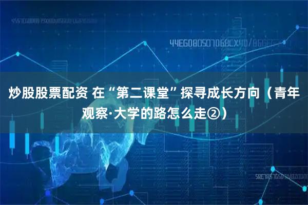 炒股股票配资 在“第二课堂”探寻成长方向（青年观察·大学的路怎么走②）