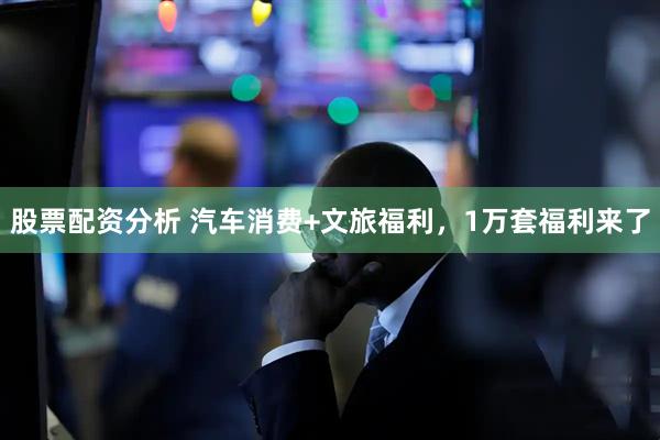 股票配资分析 汽车消费+文旅福利，1万套福利来了