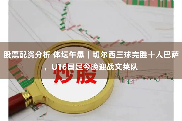 股票配资分析 体坛午爆｜切尔西三球完胜十人巴萨，U16国足今晚迎战文莱队