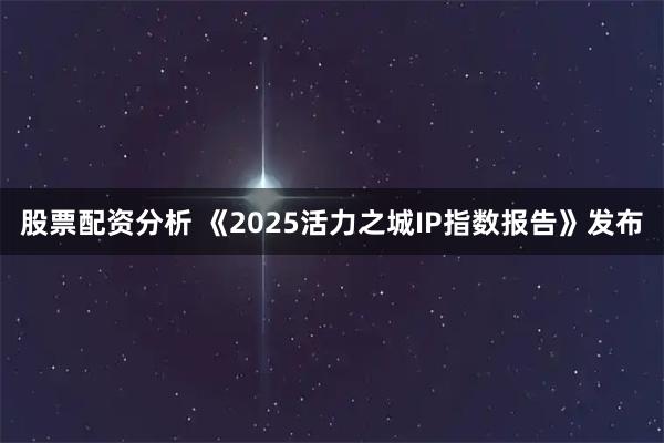 股票配资分析 《2025活力之城IP指数报告》发布
