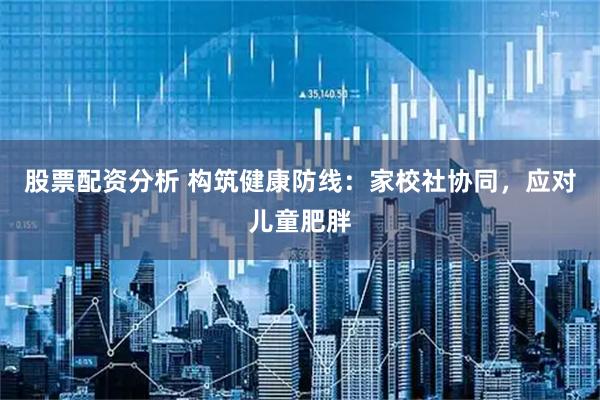 股票配资分析 构筑健康防线：家校社协同，应对儿童肥胖