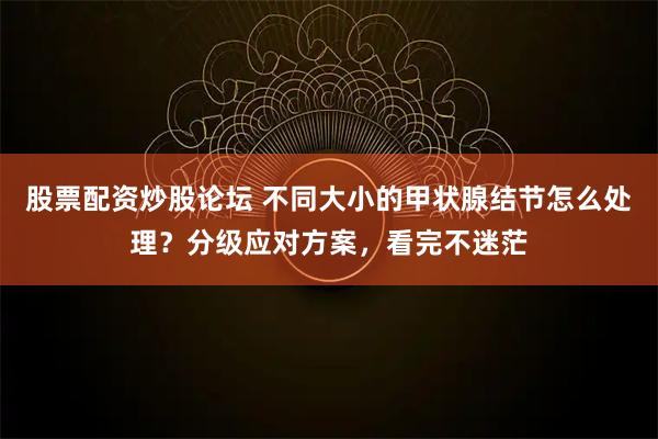 股票配资炒股论坛 不同大小的甲状腺结节怎么处理？分级应对方案，看完不迷茫