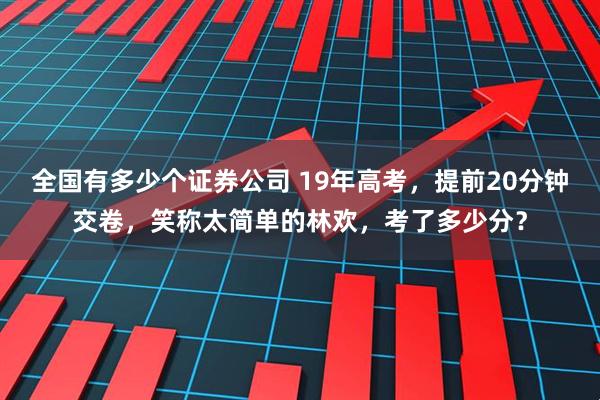 全国有多少个证券公司 19年高考，提前20分钟交卷，笑称太简单的林欢，考了多少分？