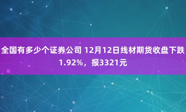 全国有多少个证券公司 12月12日线材期货收盘下跌1.92%，报3321元