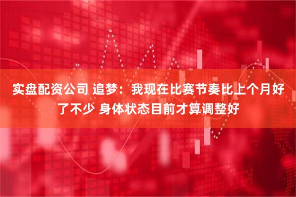 实盘配资公司 追梦：我现在比赛节奏比上个月好了不少 身体状态目前才算调整好