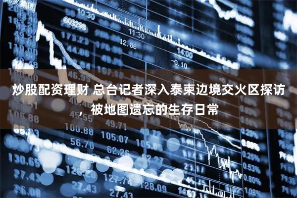 炒股配资理财 总台记者深入泰柬边境交火区探访，被地图遗忘的生存日常
