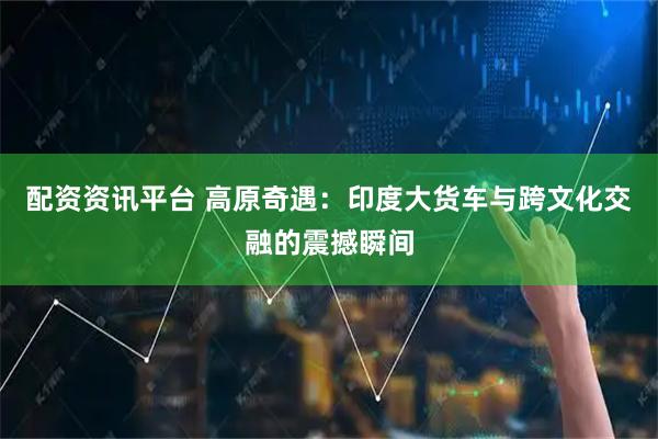 配资资讯平台 高原奇遇：印度大货车与跨文化交融的震撼瞬间