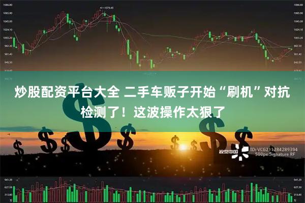炒股配资平台大全 二手车贩子开始“刷机”对抗检测了！这波操作太狠了