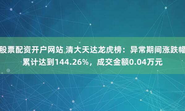 股票配资开户网站 清大天达龙虎榜：异常期间涨跌幅累计达到144.26%，成交金额0.04万元