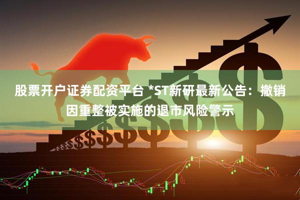 股票开户证券配资平台 *ST新研最新公告：撤销因重整被实施的退市风险警示