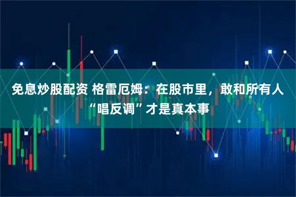 免息炒股配资 格雷厄姆：在股市里，敢和所有人“唱反调”才是真本事