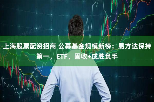 上海股票配资招商 公募基金规模新榜：易方达保持第一，ETF、固收+成胜负手