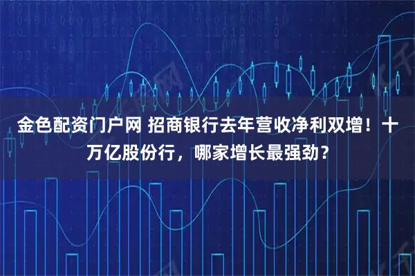 金色配资门户网 招商银行去年营收净利双增！十万亿股份行，哪家增长最强劲？
