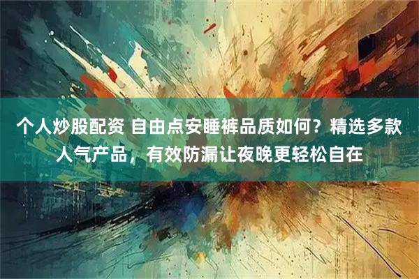 个人炒股配资 自由点安睡裤品质如何？精选多款人气产品，有效防漏让夜晚更轻松自在