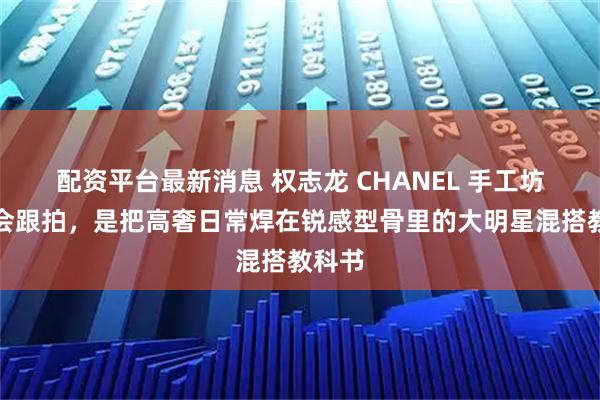 配资平台最新消息 权志龙 CHANEL 手工坊发布会跟拍，是把高奢日常焊在锐感型骨里的大明星混搭教科书