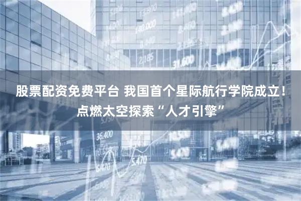 股票配资免费平台 我国首个星际航行学院成立！点燃太空探索“人才引擎”