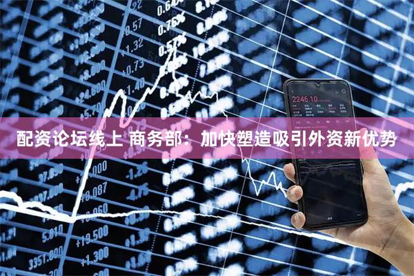 配资论坛线上 商务部：加快塑造吸引外资新优势