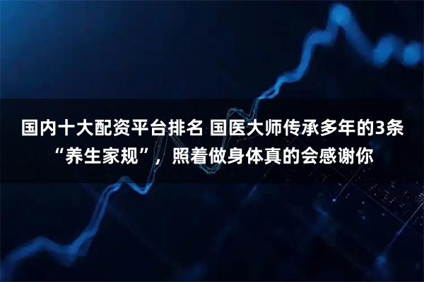 国内十大配资平台排名 国医大师传承多年的3条“养生家规”，照着做身体真的会感谢你