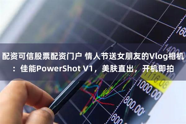 配资可信股票配资门户 情人节送女朋友的Vlog相机：佳能PowerShot V1，美肤直出，开机即拍