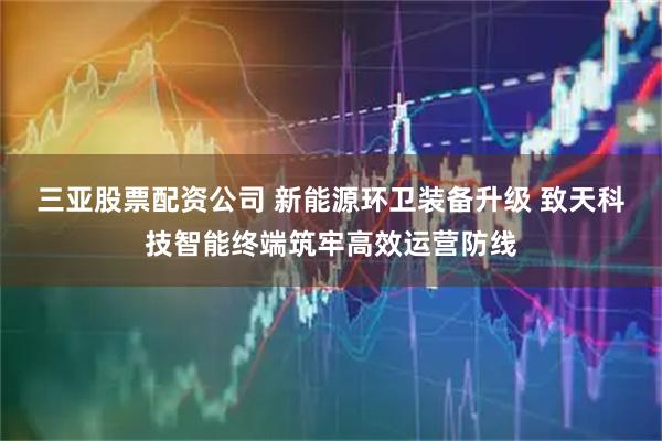 三亚股票配资公司 新能源环卫装备升级 致天科技智能终端筑牢高效运营防线
