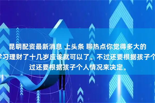 昆明配资最新消息 上头条 聊热点你觉得多大的孩子可以开始学习理财了十几岁应该就可以了。不过还要根据孩子个人情况来决定。