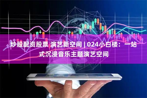 炒股配资股票 演艺新空间 | 024小白楼：一站式沉浸音乐主题演艺空间