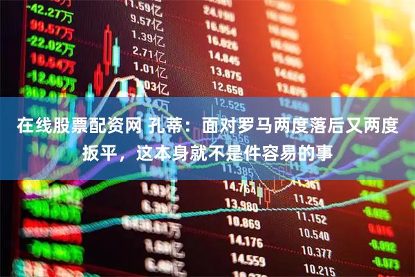 在线股票配资网 孔蒂:面对罗马两度落后又两度扳平,这本身就不是件容易的事