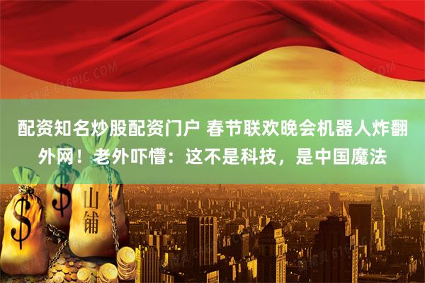 配资知名炒股配资门户 春节联欢晚会机器人炸翻外网！老外吓懵：这不是科技，是中国魔法